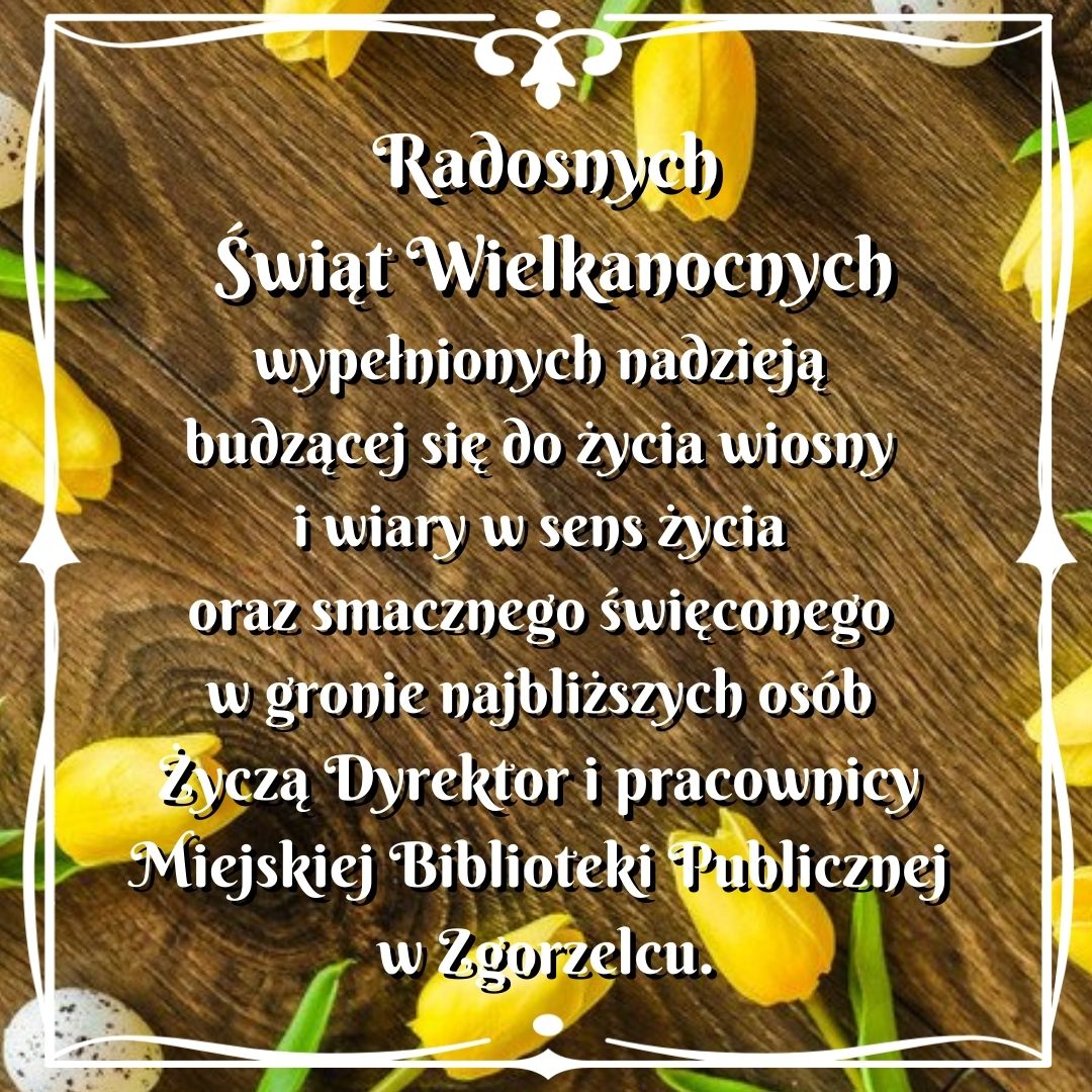 Radosnych Świąt Wielkanocnych, wypełnionych nadzieją budzącej się do życia wiosny i wiary w sens życia oraz smacznego święconego w gronie najbliższych osób.  Życzą Dyrektor i pracownicy Miejskiej Biblioteki Publicznej w Zgorzelcu.