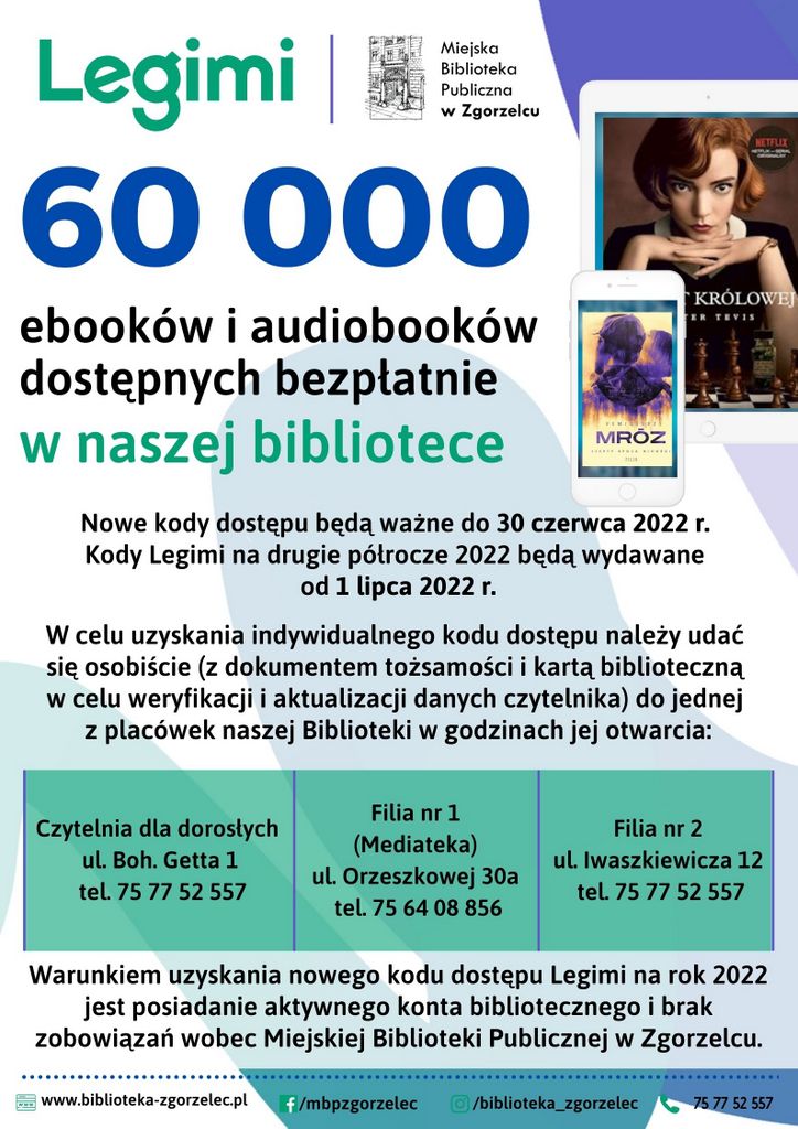 Nowe kody dostępu będą ważne do 30 czerwca 2022 r. Kody Legimi na drugie półrocze 2022 będą wydawane od 1 lipca 2022 r. W celu uzyskania indywidualnego kodu dostępu należy udać się osobiście (z dokumentem tożsamości i kartą biblioteczną w celu weryfikacji i aktualizacji danych czytelnika) do jednej z placówek naszej Biblioteki w godzinach jej otwarcia:  Czytelnia (ul. Bohaterów Getta 1, I piętro), Filia nr 1 – Multimedialna Biblioteka Popkulturalna (ul. E. Orzeszkowej 30 a), Filia nr 2 (ul. Iwaszkiewicza 12). Warunkiem uzyskania nowego kodu dostępu Legimi na rok 2022 jest posiadanie aktywnego konta bibliotecznego i brak zobowiązań wobec Miejskiej Biblioteki Publicznej w Zgorzelcu.