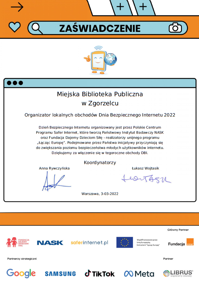 Zaświadczenie: Miejska Biblioteka Publiczna w Zgorzelcu Organizator lokalnych obchodów Dnia Bezpiecznego Internetu 2022 Dzień Bezpiecznego Internetu organizowany jest przez Polskie Centrum Programu Safer Internet, które tworzą Państwowy Instytut Badawczy NASK oraz Fundacja Dajemy Dzieciom Siłę - realizatorzy unijnego programu „Łącząc Europę”. Podejmowane przez Państwa inicjatywy przyczyniają się do zwiększania poziomu bezpieczeństwa młodych użytkowników internetu. Dziękujemy za włączenie się w tegoroczne obchody DBI. Koordynatorzy Anna Rywczyńska Łukasz Wojtasik Warszawa, 3-03-2022 