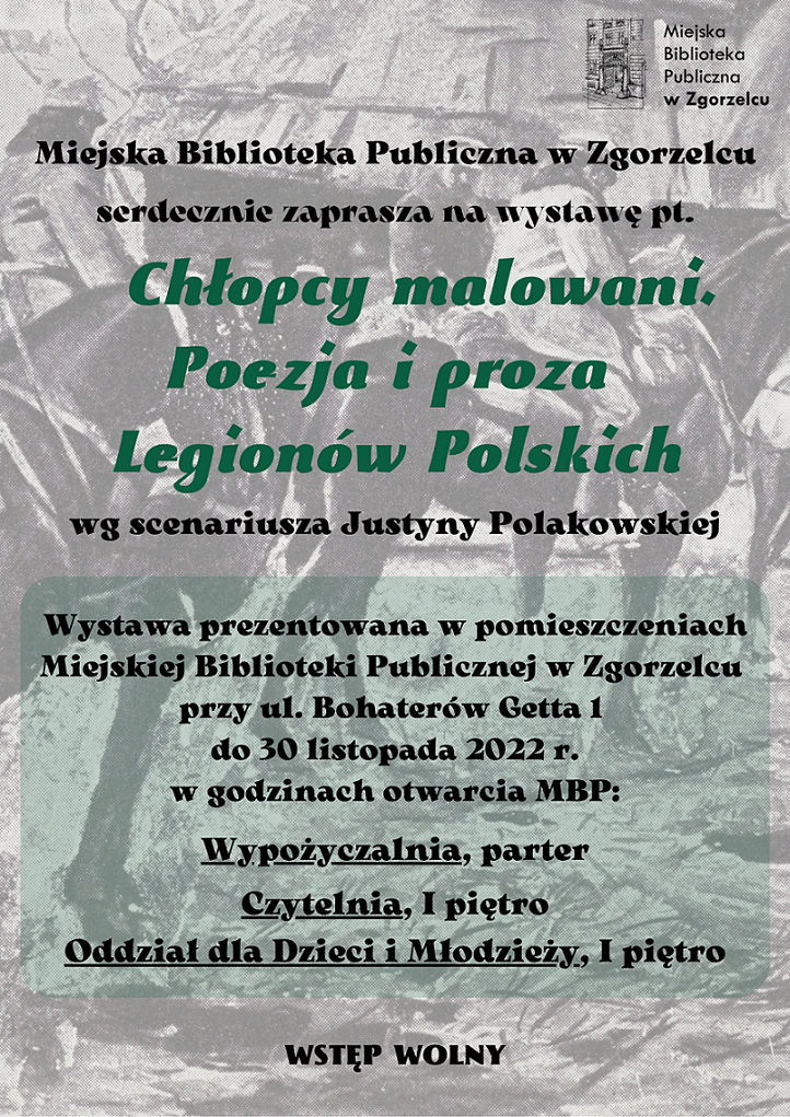 Miejska Biblioteka Publiczna w Zgorzelcu serdecznie zaprasza na wystawę pt. „Chłopcy malowani. Poezja i proza Legionów Polskich” według scenariusza Justyny Polakowskiej. Wystawa prezentowana w pomieszczeniach Miejskiej Biblioteki Publicznej w Zgorzelcu przy ul. Bohaterów Getta 1 do 30 listopada 2022 r. w godzinach otwarcia MBP: Wypożyczalna (parter), Czytelnia, Oddział dla Dzieci i Młodzieży (I piętro). Wstęp wolny. Plakat jest odnośnikiem do wpisu 