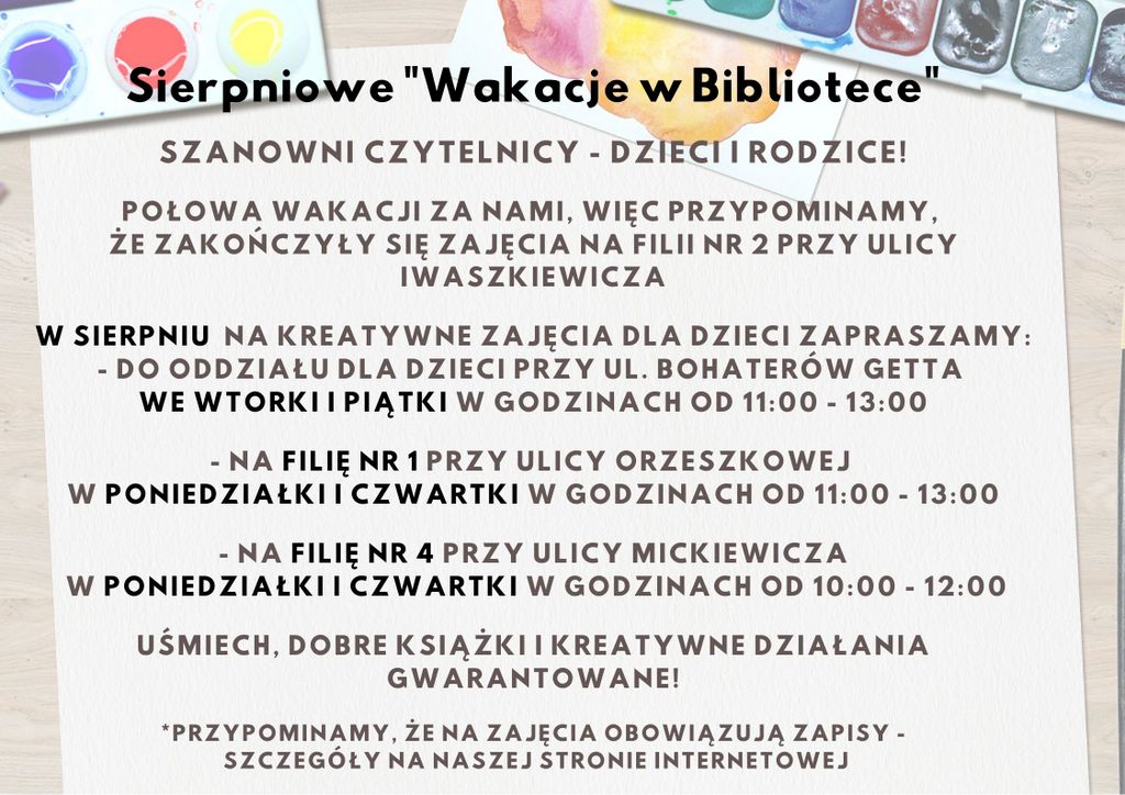 Szanowni Czytelnicy - Dzieci i Rodzice!  Połowa wakacji za nami, więc przypominamy, że zakończyły się zajęcia na Filii nr 2 przy ulicy Iwaszkiewicza. W sierpniu  na kreatywne zajęcia dla dzieci zapraszamy: - do Oddziału dla Dzieci przy ul. Bohaterów Getta we wtorki i piątki w godzinach od 11:00 - 13:00 - Na Filię nr 1 przy ulicy Orzeszkowej w poniedziałki i czwartki w godzinach 11:00 - 13:00 - Na Filię nr 4 przy ulicy Mickiewicza w poniedziałki i czwartki w godzinach 10:00 do 12:00  Uśmiech, dobre książki i kreatywne działania gwarantowane! *przypominamy, że na zajęcia obowiązują zapisy - szczegóły na naszej stronie internetowej