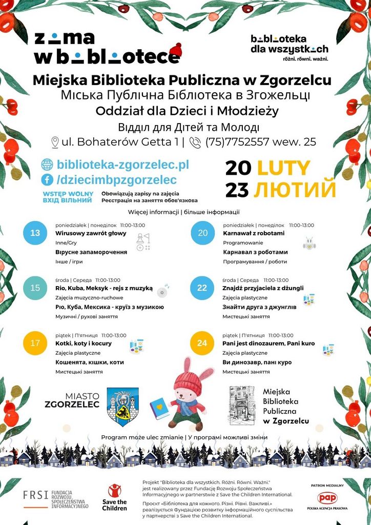 13 20 15 22 17 24 poniedziałek | понеділок 11:00-13:00 Wirusowy zawrót głowy Inne/Gry Bірусне запаморочення Інше / ігри piątek | П'ятниця 11:00-13:00 Pani jest dinozaurem, Pani kuro Zajęcia plastyczne Ви динозавр, пані куро Мистецькі заняття Oddział dla Dzieci i Młodzieży Відділ для Дітей та Молоді ul. Bohaterów Getta 1 | (75)7752557 wew. 25 biblioteka-zgorzelec.pl /dziecimbpzgorzelec Miejska Biblioteka Publiczna w Zgorzelcu Міська Публічна Бібліотека в Згожельці 20 LUTY 23 ЛЮТИЙ poniedziałek | понеділок 11:00-13:00 Karnawał z robotami Programowanie Карнавал з роботами Програмування / роботи środa | Середа 11:00-13:00 Rio, Kuba, Meksyk - rejs z muzyką Zajęcia muzyczno-ruchowe Ріо, Куба, Мексика - круїз з музикою Музичні / рухові заняття środa | Середа 11:00-13:00 Znajdź przyjaciela z dżungli Zajęcia plastyczne Знайти друга з джунглів Мистецькі заняття piątek | П'ятниця 11:00-13:00 Kotki, koty i kocury Zajęcia plastyczne Кошенята, кішки, коти Мистецькі заняття Więcej informacji | більше інформації Program może ulec zmianie | У програмі можливі зміни wtorek | вівторок 11:00-13:00 Wirusowy zawrót głowy Inne/Gry Bірусне запаморочення Інше / ігри sobota | Субота 11:00-13:00 Dzień gier planszowych i karcianych Inne/Gry День настільних та карткових ігор Інше / ігри 11 21 14 23 16 25 czwartek | четвер 11:00-13:00 Kotki, koty i kocury Zajęcia plastyczne Кошенята, кішки, коти Мистецькі заняття wtorek | вівторок 11:00-13:00 Znajdź przyjaciela z dżungli Zajęcia plastyczne Знайти друга з джунглів Мистецькі заняття sobota | Субота 11:00-13:00 Dzień gier planszowych i karcianych Inne/Gry День настільних та карткових ігор Інше / ігри czwartek | четвер 11:00-13:00 Pani jest dinozaurem, Pani kuro Zajęcia plastyczne Ви динозавр, пані куро Мистецькі заняття biblioteka-zgorzelec.pl /popbiblioteka Filia nr 1 - Biblioteka Multimedialna філія номер 1 - Мультимедійна Бібліотека ul. Orzeszkowej 30a | (75)6408856 Miejska Biblioteka Publiczna w Zgorzelcu Міська Публічна Бібліотека в Згожельці 20 LUTY 23 ЛЮТИЙ Więcej informacji | більше інформації Program może ulec zmianie | У програмі можливі зміни 13 20 15 22 17 24 poniedziałek | понеділок 11:00-13:00 Wirusowy zawrót głowy Inne/Gry Bірусне запаморочення Інше / ігри piątek | П'ятниця 11:00-13:00 Pani jest dinozaurem, Pani kuro Zajęcia plastyczne Ви динозавр, пані куро Мистецькі заняття Oddział dla Dzieci i Młodzieży Відділ для Дітей та Молоді ul. Bohaterów Getta 1 | (75)7752557 wew. 25 biblioteka-zgorzelec.pl /dziecimbpzgorzelec Miejska Biblioteka Publiczna w Zgorzelcu Міська Публічна Бібліотека в Згожельці 20 LUTY 23 ЛЮТИЙ poniedziałek | понеділок 11:00-13:00 Karnawał z robotami Programowanie Карнавал з роботами Програмування / роботи środa | Середа 11:00-13:00 Rio, Kuba, Meksyk - rejs z muzyką Zajęcia muzyczno-ruchowe Ріо, Куба, Мексика - круїз з музикою Музичні / рухові заняття środa | Середа 11:00-13:00 Znajdź przyjaciela z dżungli Zajęcia plastyczne Знайти друга з джунглів Мистецькі заняття piątek | П'ятниця 11:00-13:00 Kotki, koty i kocury Zajęcia plastyczne Кошенята, кішки, коти Мистецькі заняття Więcej informacji | більше інформації Program może ulec zmianie | У програмі можливі зміни wtorek | вівторок 11:00-13:00 Wirusowy zawrót głowy Inne/Gry Bірусне запаморочення Інше / ігри sobota | Субота 11:00-13:00 Dzień gier planszowych i karcianych Inne/Gry День настільних та карткових ігор Інше / ігри 11 21 14 23 16 25 czwartek | четвер 11:00-13:00 Kotki, koty i kocury Zajęcia plastyczne Кошенята, кішки, коти Мистецькі заняття wtorek | вівторок 11:00-13:00 Znajdź przyjaciela z dżungli Zajęcia plastyczne Знайти друга з джунглів Мистецькі заняття sobota | Субота 11:00-13:00 Dzień gier planszowych i karcianych Inne/Gry День настільних та карткових ігор Інше / ігри czwartek | четвер 11:00-13:00 Pani jest dinozaurem, Pani kuro Zajęcia plastyczne Ви динозавр, пані куро Мистецькі заняття biblioteka-zgorzelec.pl /popbiblioteka Filia nr 1 - Biblioteka Multimedialna філія номер 1 - Мультимедійна Бібліотека ul. Orzeszkowej 30a | (75)6408856 Miejska Biblioteka Publiczna w Zgorzelcu Міська Публічна Бібліотека в Згожельці 20 LUTY 23 ЛЮТИЙ Więcej informacji | більше інформації Program może ulec zmianie | У програмі можливі зміни
