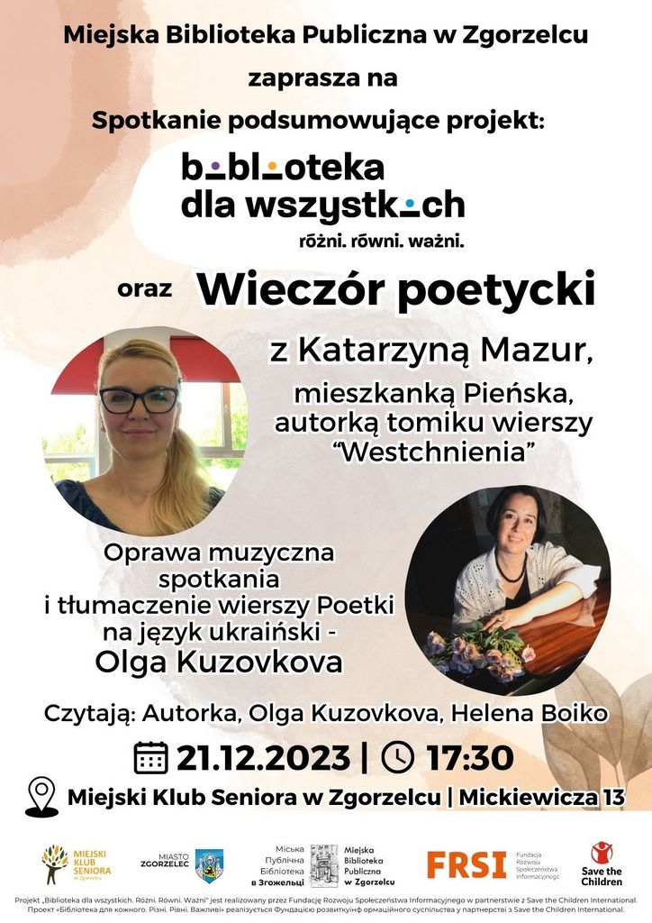 Miejska Biblioteka Publiczna w Zgorzelcu zaprasza na spotkanie podsumowujące projekt "Biblioteka dla wszystkich. Różni. Równi. Ważni" oraz wieczór poetycki z Katarzyną Mazur, mieszkanką Pieńska, autorką tomiku wierszy “Westchnienia”. Oprawa muzyczna spotkania i tłumaczenie wierszy Poetki na język ukraiński - Olga Kuzovkova. Wiersze czytają: Autorka, Olga Kuzovkova i Helena Boiko.  Czwartek, 21.12.2023 r. o godz. 17:30 w Miejskim Klubie Seniora w Zgorzelcu (ul. Mickiewicza 13).  Міська Публічна Бібліотека в Згожельці запрошує на Зустріч за підсумками проекту: «Бібліотека для кожного. Різні. Рівні. Важливі» І вечір поезії Katarzyny Mazur мешканки міста Пєньск, авторки збірки віршів "Зітхання". Музичний супровід і переклад віршів українською мовою- Ольга Кузовкова. Читають: Katarzyna Mazur, Olga Kuzovkova, Helena Boiko  Projekt „Biblioteka dla wszystkich. Różni. Równi. Ważni" jest realizowany przez Fundację Rozwoju Społeczeństwa Informacyjnego w partnerstwie z Save the Children International. Проект «Бібліотека для кожного. Різні. Рівні. Важливі» реалізується Фундацією розвиткуінф ормаційного суспільства у партнерстві з Save the Children Internation.