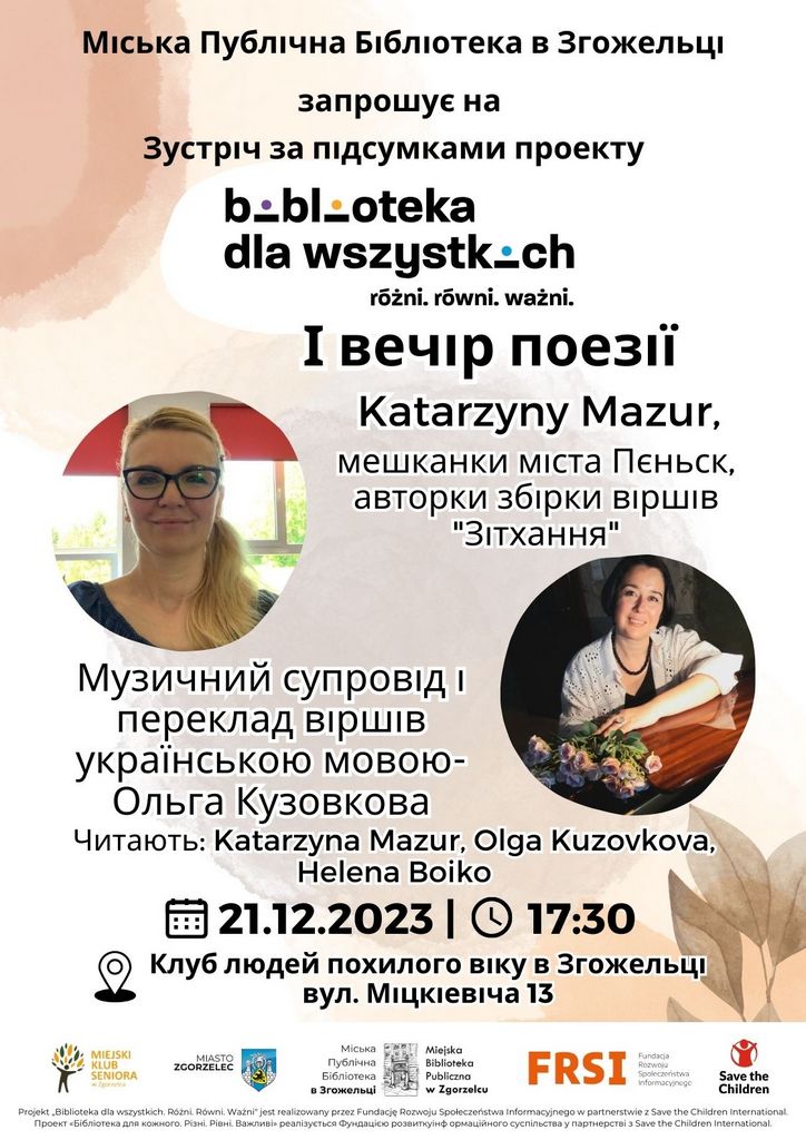 Miejska Biblioteka Publiczna w Zgorzelcu zaprasza na spotkanie podsumowujące projekt "Biblioteka dla wszystkich. Różni. Równi. Ważni" oraz wieczór poetycki z Katarzyną Mazur, mieszkanką Pieńska, autorką tomiku wierszy “Westchnienia”. Oprawa muzyczna spotkania i tłumaczenie wierszy Poetki na język ukraiński - Olga Kuzovkova. Wiersze czytają: Autorka, Olga Kuzovkova i Helena Boiko. Czwartek, 21.12.2023 r. o godz. 17:30 w Miejskim Klubie Seniora w Zgorzelcu (ul. Mickiewicza 13). Міська Публічна Бібліотека в Згожельці запрошує на Зустріч за підсумками проекту: «Бібліотека для кожного. Різні. Рівні. Важливі» І вечір поезії Katarzyny Mazur мешканки міста Пєньск, авторки збірки віршів "Зітхання". Музичний супровід і переклад віршів українською мовою- Ольга Кузовкова. Читають: Katarzyna Mazur, Olga Kuzovkova, Helena Boiko Projekt „Biblioteka dla wszystkich. Różni. Równi. Ważni" jest realizowany przez Fundację Rozwoju Społeczeństwa Informacyjnego w partnerstwie z Save the Children International. Проект «Бібліотека для кожного. Різні. Рівні. Важливі» реалізується Фундацією розвиткуінф ормаційного суспільства у партнерстві з Save the Children Internation.
