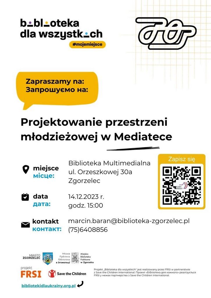 Projekt „Biblioteka dla wszystkich" jest realizowany przez FRSI w partnerstwie  z Save the Children International. Проект «Бібліотека для кожного» реалізується FRSI у межах партнерства з Save the Children International. Zapraszamy na:  Запрошуємо на: Biblioteka Multimedialna ul. Orzeszkowej 30a Zgorzelec miejsce місце: 14.12.2023 r. godz. 15:00 data датa: Projektowanie przestrzeni młodzieżowej w Mediatece kontakt контакт: marcin.baran@biblioteka-zgorzelec.pl (75)6408856 bibliotekidlaukrainy.org.pl