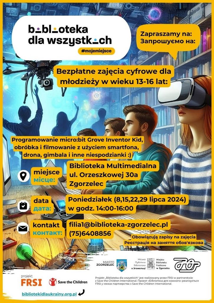 Zapraszamy na: Запрошуємо на: Bezpłatne zajęcia cyfrowe dla młodzieży w wieku 13-16 lat: V Programowanie micro:bit Grove Inventor Kid, obróbka i filmowanie z użyciem smartfona, drona, gimbala i inne niespodzianki :) miejsce місце: Biblioteka Multimedialna ul. Orzeszkowej 30a Zgorzelec data дата: Poniedziałek (8,15,22,29 lipca 2024) w godz. 14:00-16:00 kontakt контакт: filial@biblioteka-zgorzelec.pl (75)6408856 Obowiązują zapisy na zajęcia Реєстрація на заняття обов'язкова MIASTO ZGORZELEC Micaka Gičnioreka Miejska Biblioteka Publiczna w Zgorzelcu projekt FRSI Save the Children Projekt „Biblioteka dla wszystkich" jest realizowany przez FRSI w partnerstwie z Save the Children international. Проект «Бібліотека для кожного» реалізується FRSI y Mexax napTHEpCTBa 3 Save the Children International. bibliotekidlaukrainy.org.pl