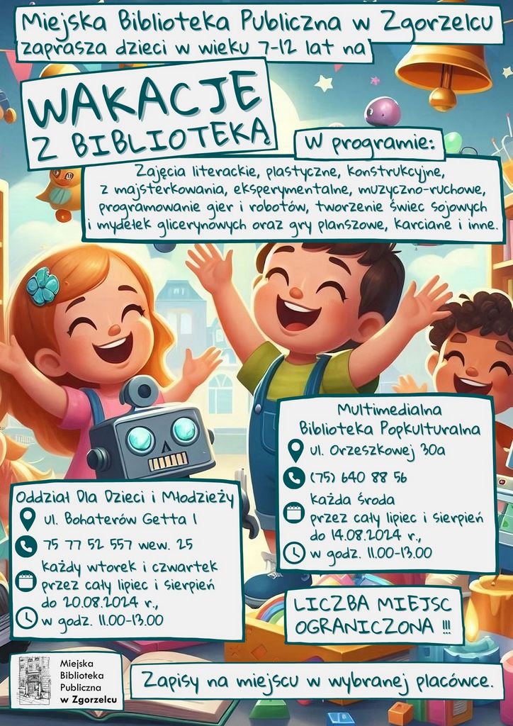 Radosne dzieci w bibliotece. Na plakacie napisy: Miejska Biblioteka Publiczna w Zgorzelcu Z B I B L I O T E K Ą W A K A C J E zaprasza dzieci w wieku 7-12 lat na W programie: Zajęcia literackie, plastyczne, konstrukcyjne, z majsterkowania, eksperymentalne, muzyczno-ruchowe, programowanie gier i robotów, tworzenie świec sojowych i mydełek glicerynowych oraz gry planszowe, karciane i inne. ul. Bohaterów Getta 1 każdy wtorek i czwartek przez cały lipiec i sierpień do 20.08.2024 r., w godz. 11.00-13.00 Oddział Dla Dzieci i Młodzieży 75 77 52 557 wew. 25 każda środa przez cały lipiec i sierpień do 14.08.2024 r., w godz. 11.00-13.00 Multimedialna Biblioteka Popkulturalna (75) 640 88 56 ul. Orzeszkowej 30a LICZBA MIEJSC OGRANICZONA !!! Zapisy na miejscu w wybranej placówce.