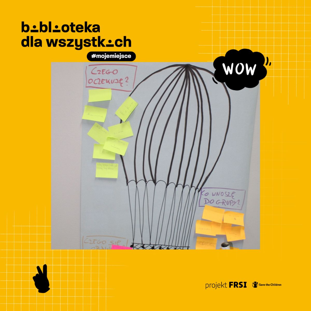 Zdjęcie przedstawia plakat z rysunkiem balonu na gorące powietrze, do którego przyczepione są kolorowe karteczki samoprzylepne z odręcznymi notatkami. Na plakacie widnieją pytania: „CZEGO OCZEKUJĘ?”, „CO WNOSZĘ DO GRUPY?”, „CZEGO SIĘ UCZĘ?”. W tle znajduje się żółta grafika z napisem „biblioteka dla wszystkich” oraz hashtagiem „#mojemiejsce”. Dodatkowo widoczna jest chmurka z napisem „WOW” oraz logotypy projektu FRSI i Save the Children.