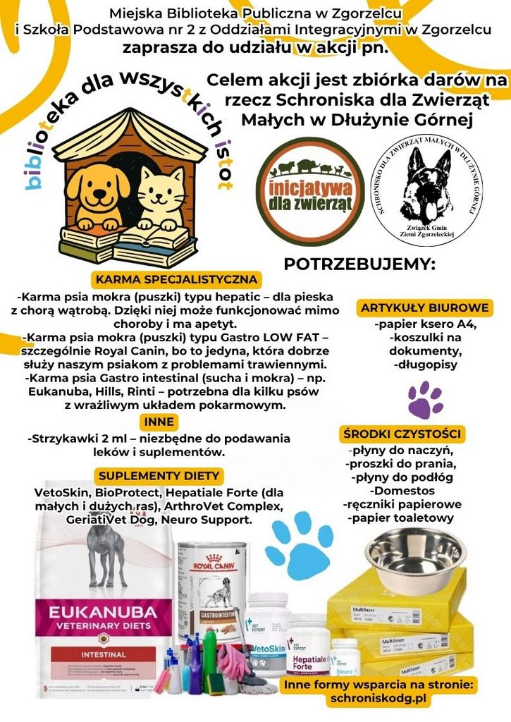Kolorowy plakat z tekstem: KARMA SPECJALISTYCZNA -Karma psia mokra (puszki) typu hepatic – dla pieska z chorą wątrobą. Dzięki niej może funkcjonować mimo choroby i ma apetyt. -Karma psia mokra (puszki) typu Gastro LOW FAT – szczególnie Royal Canin, bo to jedyna, która dobrze służy naszym psiakom z problemami trawiennymi. -Karma psia Gastro intestinal (sucha i mokra) – np. Eukanuba, Hills, Rinti – potrzebna dla kilku psów z wrażliwym układem pokarmowym. Celem akcji jest zbiórka darów na rzecz Schroniska dla Zwierząt Małych w Dłużynie Górnej biblioteka dla wszystkich istot Miejska Biblioteka Publiczna w Zgorzelcu i Szkoła Podstawowa nr 2 z Oddziałami Integracyjnymi w Zgorzelcu zaprasza do udziału w akcji pn. INNE -Strzykawki 2 ml – niezbędne do podawania leków i suplementów.  SUPLEMENTY DIETY VetoSkin, BioProtect, Hepatiale Forte (dla małych i dużych ras), ArthroVet Complex, GeriatiVet Dog, Neuro Support. ŚRODKI CZYSTOŚCI -płyny do naczyń,  -proszki do prania,  -płyny do podłóg -Domestos -ręczniki papierowe -papier toaletowy ARTYKUŁY BIUROWE -papier ksero A4, -koszulki na dokumenty, -długopisy POTRZEBUJEMY: SCHRONISKO DLA ZWIERZĄT MAŁYCH W DŁUŻYNIE GÓRNEJ Związek Gmin Ziemi Zgorzeleckiej ŚRODKI CZYSTOŚCI SUPLEMENTY DIETY INNE KARMA SPECJALISTYCZNA ARTYKUŁY BIUROWE Inne formy wsparcia na stronie: schroniskodg.pl