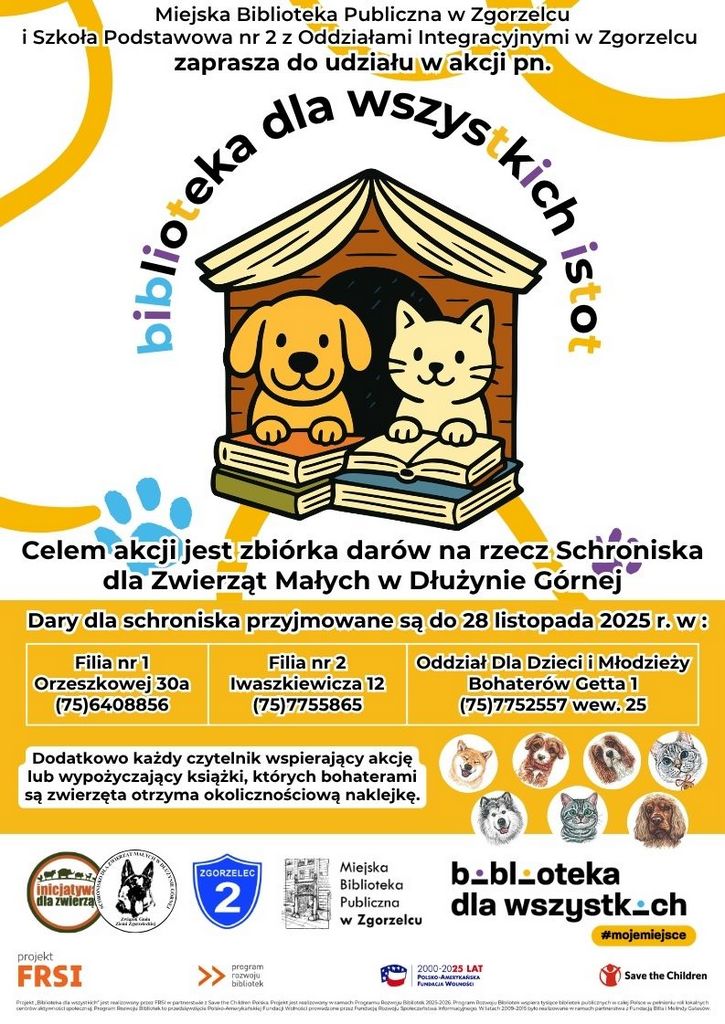 Kolorowy plakat z tekstem: biblioteka dla wszystkich istot SCHRONISKO DLA ZWIERZĄT MAŁYCH W DŁUŻYNIE GÓRNEJ Związek Gmin Ziemi Zgorzeleckiej 		  Miejska Biblioteka Publiczna w Zgorzelcu i Szkoła Podstawowa nr 2 z Oddziałami Integracyjnymi w Zgorzelcu zaprasza do udziału w akcji pn. Celem akcji jest zbiórka darów na rzecz Schroniska dla Zwierząt Małych w Dłużynie Górnej Dary dla schroniska przyjmowane są do 28 listopada 2025 r. w : Filia nr 1 Orzeszkowej 30a (75)6408856 Filia nr 2 Iwaszkiewicza 12 (75)7755865 Oddział Dla Dzieci i Młodzieży Bohaterów Getta 1 (75)7752557 wew. 25 Dodatkowo każdy czytelnik wspierający akcję lub wypożyczający książki, których bohaterami są zwierzęta otrzyma okolicznościową naklejkę.