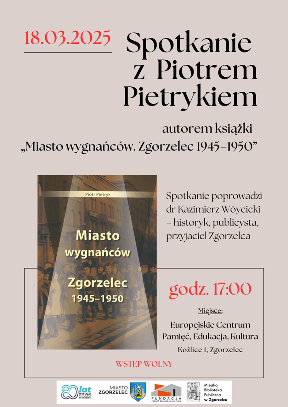 18.03.2025. Spotkanie z Piotrem Pietrykiem, autorem książki  „Miasto wygnańców. Zgorzelec 1945–1950”. Spotkanie poprowadzi dr Kazimierz Wóycicki – historyk, publicysta, przyjaciel Zgorzelca. godz. 17:00. Miejsce: Europejskie Centrum Pamięć, Edukacja, Kultura, Koźlice 1, Zgorzelec. WSTĘP WOLNY. Plakat jest odnośnikiem do wpisu o spotkaniu.