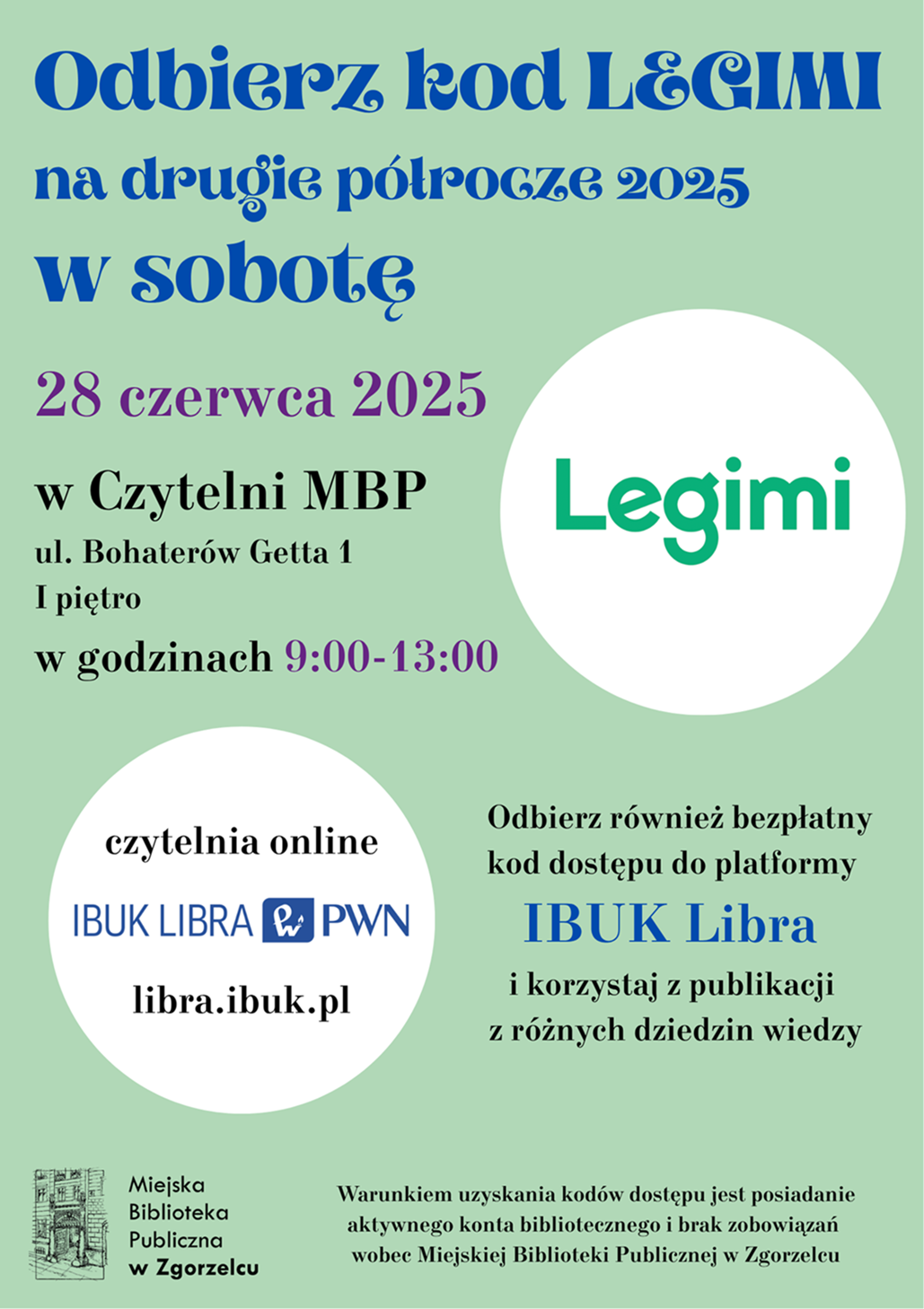 Odbierz kod LEGIMI na drugie półrocze 2025 w sobotę 28 czerwca 2025 w Czytelni MBP ul. Bohaterów Getta 1 I piętro w godzinach 9:00-13:00. Odbierz również bezpłatny kod dostępu do platformy IBUK Libra i korzystaj z publikacji z różnych dziedzin wiedzy. Warunkiem uzyskania kodów dostępu jest posiadanie aktywnego konta bibliotecznego i brak zobowiązań wobec Miejskiej Biblioteki Publicznej w Zgorzelcu. Plakat jest odnośnikiem do wpisu "Odbierz kody LEGIMI i IBUK Libra w sobotę 28 czerwca!".