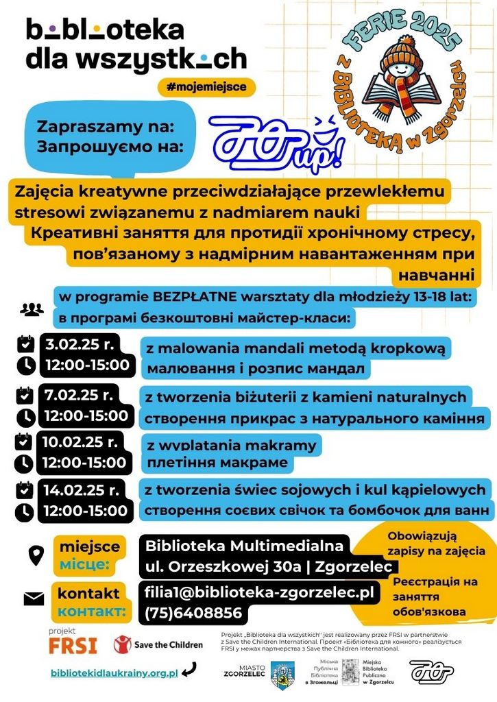 Tekst na plakacie: LICZBA MIEJSC OGRANICZONA !!! Zapisy na miejscu w wybranej placówce. zaprasza dzieci w wieku 7-12 lat na 3 spotkania*:  4.02 (wtorek), 8.02 (sobota) oraz 11.02.2025 (wtorek) Multimedialna Biblioteka Popkulturalna (75) 640 88 56 ul. Orzeszkowej 30a w godz: 11:00-13:00 *W pozostałe dni  ferii także możliwość korzystania z konsoli  PS5 i gogli VR2. ul. Bohaterów Getta 1 6 spotkań: poniedziałek, środa, piątek od 3-14 lutego 2025 Oddział Dla Dzieci i Młodzieży 75 77 52 557 wew. 25 w godz. 11.00-13.00 Miejska Biblioteka Publiczna w Zgorzelcu W programie: Zajęcia plastyczno-literackie, malowanie workoplecaków, budowanie z klocków, programowanie robotów, rozgrywki gier planszowych, karcianych i kooperacyjnych, tworzenie mydełek glicerynowych i kul kąpielowych oraz wiele innych atakcji... 3-14 lutego 2025 FERIE 2025 z BIBLIOTEKĄ w Zgorzelcu