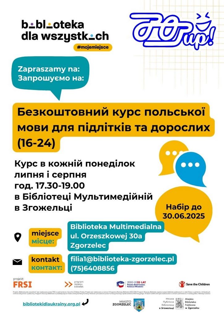 Tekst na plakacie: b .- bl-oteka dla wszystkich #mojemiejsce Zapraszamy na: Запрошуємо на: Безкоштовний курс польської мови для підлітків та дорослих (16-24) Курс в кожній понеділок липня і серпня год. 17.30-19.00 в Бібліотеці Мультимедійній в Згожельці Набір до 30.06.2025 miejsce місце: Biblioteka Multimedialna ul. Orzeszkowej 30a Zgorzelec kontakt контакт: filial@biblioteka-zgorzelec.pl (75)6408856 projekt FRSI program rozwoju bibliotek > 2000-2025 LAT FUNDACJA WOLNOŚĆ Save the Children bibliotekidlaukrainy.org.pl 1 MIASTO ZGORZELEC MiCHU Miejska Biblioteka Publiczna w Zgorzelcu