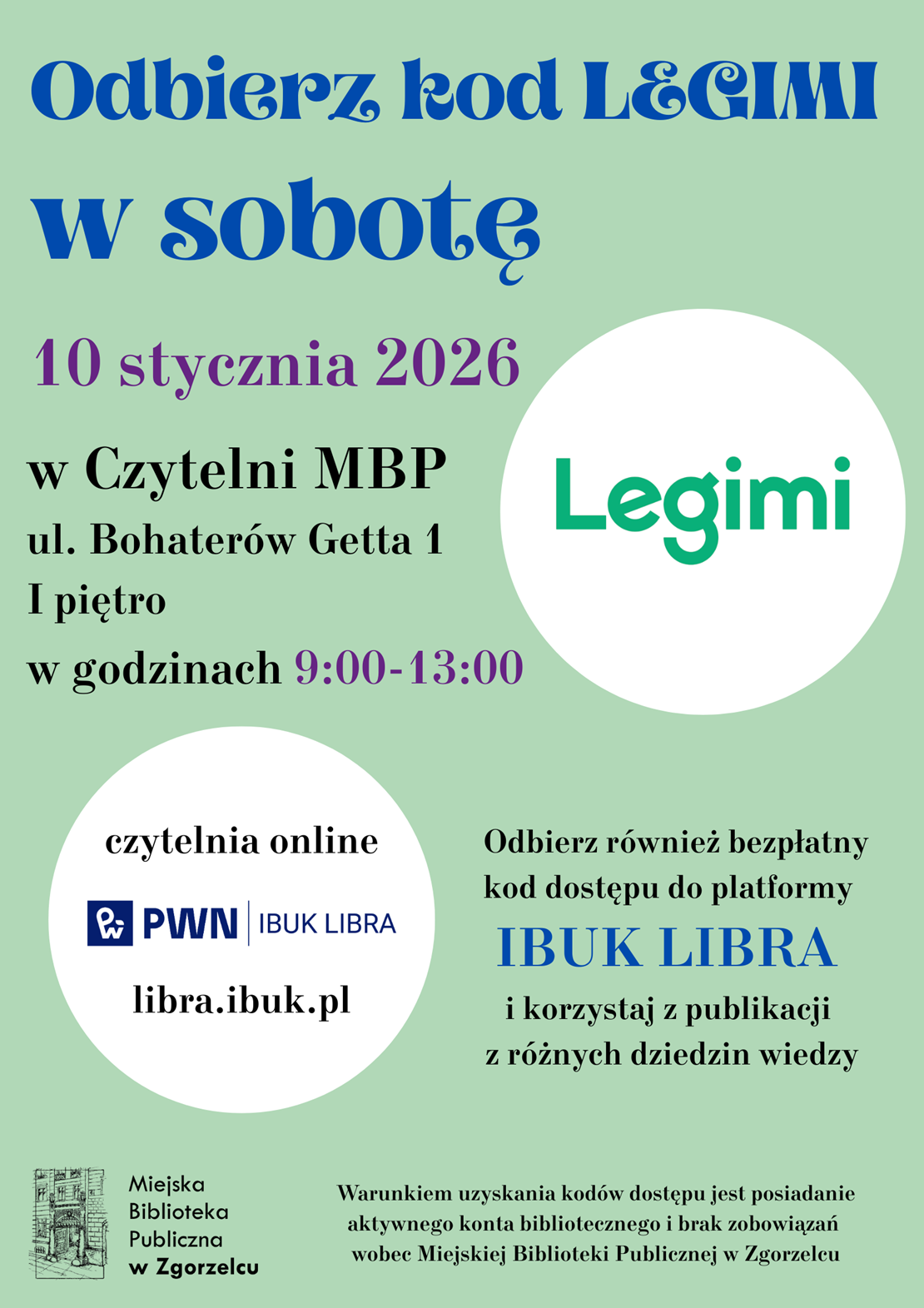 Odbierz kod LEGIMI w sobotę10 stycznia 2026 w Czytelni MBP (ul. Bohaterów Getta 1, I piętro) w godzinach 9:00-13:00. Odbierz również bezpłatny kod dostępu do platformy IBUK LIBRA i korzystaj z publikacji z różnych dziedzin wiedzy. Warunkiem uzyskania kodów dostępu jest posiadanie aktywnego konta bibliotecznego i brak zobowiązań wobec Miejskiej Biblioteki Publicznej w Zgorzelcu. Plakat jest odnośnikiem do wpisu 