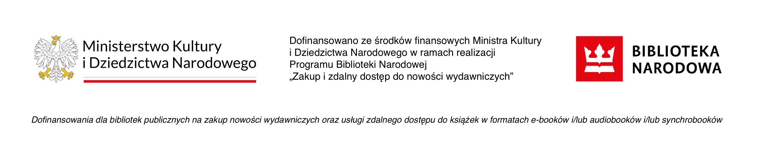 Logotyp Ministerstwa Kultury i Dziedzictwa Narodowego i Biblioteki Narodowej oraz napis: Dofinansowano ze środków finansowych Ministra Kultury i Dziedzictwa Narodowego w ramach realizacji Programu Biblioteki Narodowej „Zakup i zdalny dostęp do nowości wydawniczych”. Dofinansowania dla bibliotek publicznych na zakup nowości wydawniczych oraz usługi zdalnego dostępu do książek w formatach e-booków i/lub audiobooków i/lub synchrobooków. Logotyp Ministerstwa Kultury i Dziedzictwa Narodowego i Biblioteki Narodowej oraz napis: Dofinansowano ze środków finansowych Ministra Kultury i Dziedzictwa Narodowego w ramach realizacji Programu Biblioteki Narodowej „Zakup i zdalny dostęp do nowości wydawniczych”. Dofinansowania dla bibliotek publicznych na zakup nowości wydawniczych oraz usługi zdalnego dostępu do książek w formatach e-booków i/lub audiobooków i/lub synchrobooków.