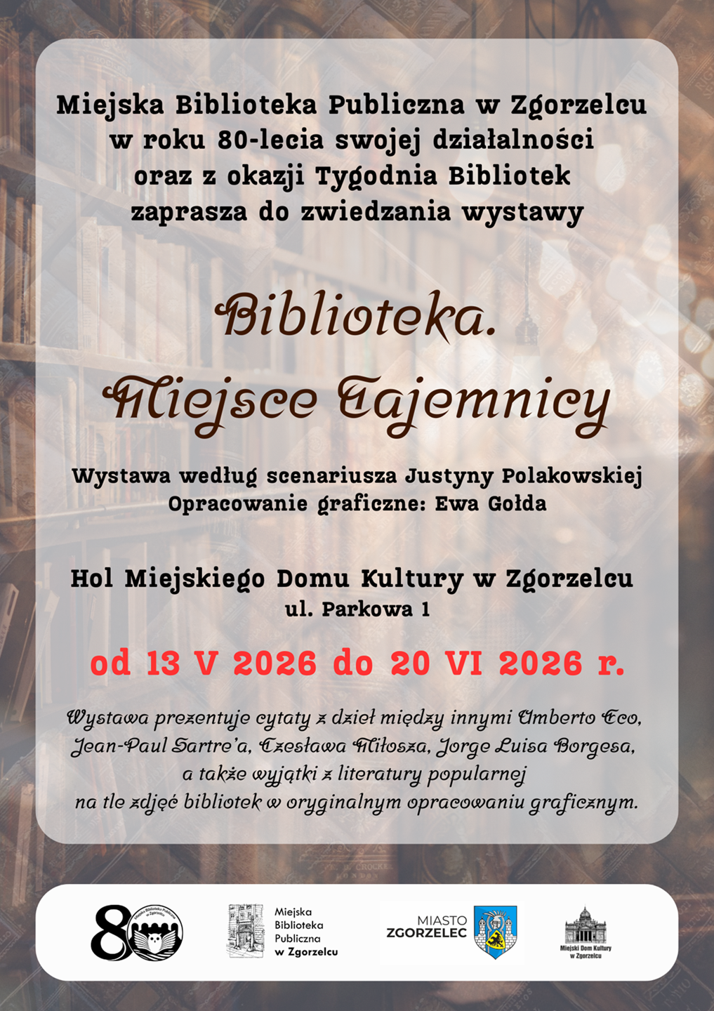 Miejska Biblioteka Publiczna w Zgorzelcu w roku 80-lecia swojej działalności oraz z okazji Tygodnia Bibliotek zaprasza do zwiedzania wystawy „Biblioteka. Miejsce Tajemnicy”. Wystawa według scenariusza Justyny Polakowskiej. Opracowanie graficzne: Ewa Gołda. Hol Miejskiego Domu Kultury w Zgorzelcu, ul. Parkowa 1. Od 13 V 2026 do 20 VI 2026 r. Wystawa prezentuje cytaty z dzieł między innymi Umberto Eco, Jean-Paul Sartre’a, Czesława Miłosza, Jorge Luisa Borgesa, a także wyjątki z literatury popularnej na tle zdjęć bibliotek w oryginalnym opracowaniu graficznym. Plakat jest odnośnikiem do wpisu o wystawie.